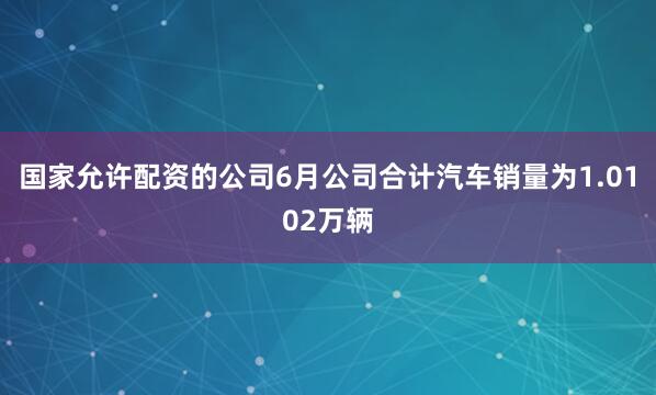 国家允许配资的公司6月公司合计汽车销量为1.0102万辆