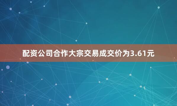 配资公司合作大宗交易成交价为3.61元