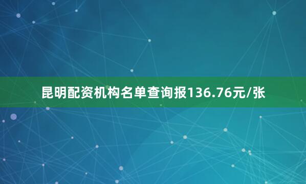 昆明配资机构名单查询报136.76元/张