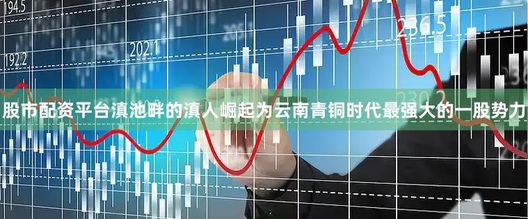 股市配资平台滇池畔的滇人崛起为云南青铜时代最强大的一股势力