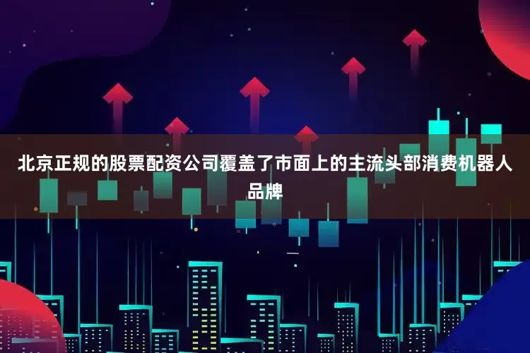 北京正规的股票配资公司覆盖了市面上的主流头部消费机器人品牌