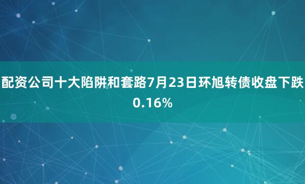 配资公司十大陷阱和套路7月23日环旭转债收盘下跌0.16%