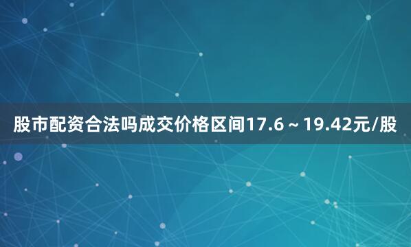 股市配资合法吗成交价格区间17.6～19.42元/股