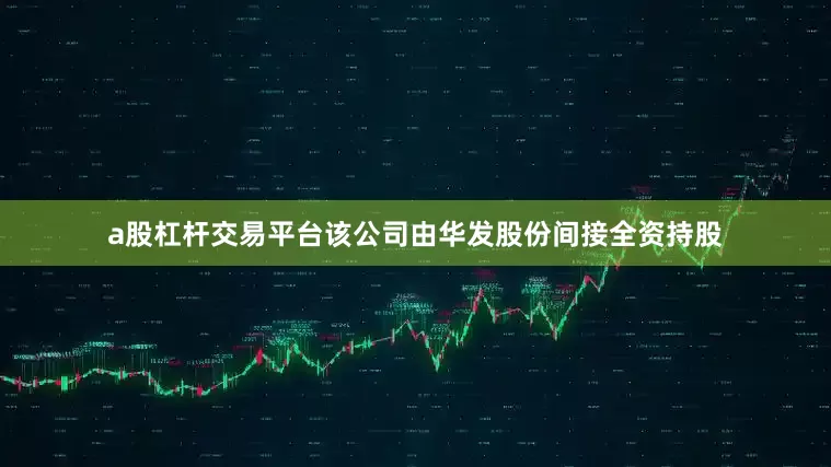 a股杠杆交易平台该公司由华发股份间接全资持股
