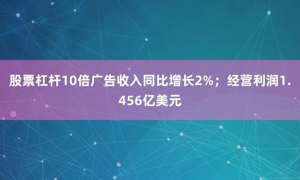 股票杠杆10倍广告收入同比增长2%；经营利润1.456亿美元