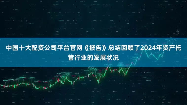 中国十大配资公司平台官网《报告》总结回顾了2024年资产托管行业的发展状况