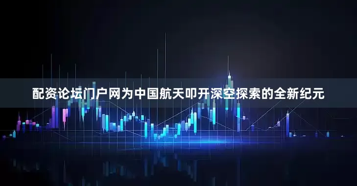配资论坛门户网为中国航天叩开深空探索的全新纪元