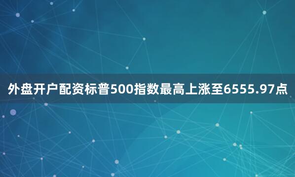 外盘开户配资标普500指数最高上涨至6555.97点