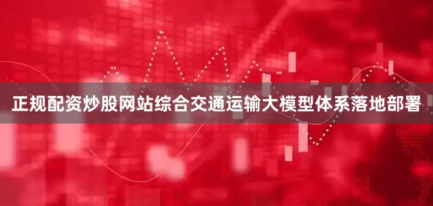 正规配资炒股网站综合交通运输大模型体系落地部署