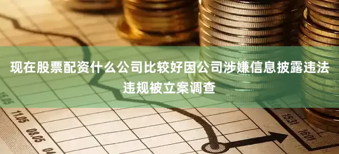 现在股票配资什么公司比较好因公司涉嫌信息披露违法违规被立案调查
