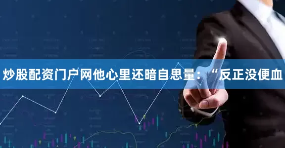 炒股配资门户网他心里还暗自思量：“反正没便血