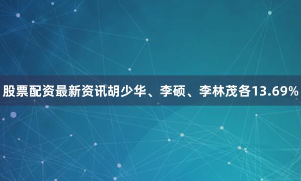 股票配资最新资讯胡少华、李硕、李林茂各13.69%